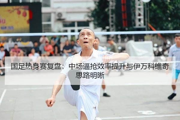 国足热身赛复盘：中场逼抢效率提升与伊万科维奇思路明晰